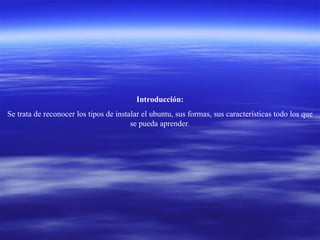 Introducción: Se trata de reconocer los tipos de instalar el ubuntu, sus formas, sus características todo los que se pueda aprender. 
