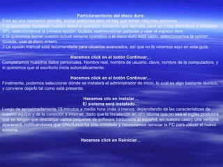 Particionamiento del disco duro:  Esta es una operación sencilla, suena peligrosa pero no hay que temer. Hay tres opciones.  1 Si queremos mantener nuestro sistema operativo existente (por ejemplo, para un inicio alternativo a Windows XP), seleccionamos la primera opción: Guiada, redimensionar partición y usar el espacio libre.  2 Si queremos borrar nuestro actual sistema operativo o el disco duro está vacío, seleccionamos la opción Guiada, usar el disco entero.  3 La opción manual está recomendada para usuarios avanzados, así que no la veremos aquí en esta guía.  Hacemos click en el botón Continuar…  Completamos nuestros datos personales. Nombre real, nombre de usuario, clave, nombre de la computadora, y si queremos que el escritorio inicie automáticamente.  Hacemos click en el botón Continuar…  Finalmente, podemos seleccionar dónde se instalará el administrador de inicio, lo cual es algo bastante técnico, y conviene dejarlo tal como está presente.  Hacemos clic en instalar…  El sistema será instalado…  Luego de aproximadamente 15 minutos a media hora (más o menos, dependiendo de las características de nuestro equipo y de la conexión a Internet, dado que la instalación en otro idioma que no sea el inglés producirá que se tengan que descargar varios paquetes de software traducidos al español, en nuestro caso), una ventana aparecerá, notificándonos que GNU/Linux ha sido instalado y necesitamos reiniciar la PC para utilizar el nuevo sistema.  Hacemos click en Reiniciar…  