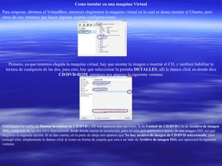 Como instalar en una maquina Virtual Para empezar, abrimos el VirtualBox, entonces elegiremos la maquina virtual en la cual se desea instalar el Ubuntu, pero antes de eso, tenemos que hacer algunas cuantas configuraciones: Primero, ya que tenemos elegida la maquina virtual, hay que montar la imagen o insertar el CD, y tambien habilitar la lectura de cualquiera de las dos, para esto, hay que seleccionar la pestaña  DETALLES , alli le damos click en donde dice  CD/DVD-ROM , entonces nos aparece la siguiente ventana: Habilitamos la casilla de  Montar la unidad de CD/DVD  y alli nos aparecen dos opciones, la de  Unidad de CD/DVD  o la de  Archivo de imagen ISO , cualquiera de las dos sirve dependiendo desde donde inicies la instalación, pero en esta guia partiremos apartir de una imagen ISO, asi que elegimos la segunda opción. Si se dan cuenta, en la parte de abajo nos aparece que  No hay archivo de imagen de CD/DVD seleccionado , para corregir esto, simplemente le damos click al icono en forma de carpeta que esta a un lado de  Archivo de imagen ISO,  nos aparecera la siguiente ventana: 