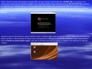 Aqui es donde tenemos que agregar la imagen ISO, asi que le damos click donde dice  AGREGAR  y nos aparece una ventana para seleccionar la ruta de la imagen. Una vez seleccionada la ruta, le damos click en  SELECCIONAR , entonces nos regresara a la ventana anterior ya con la imagen ISO seleccionada, solo nos queda dar  OK  para terminar con la configuracion.Ya teniendo elegida la imagen, procederemos a arrancar la maquina virtual, para esto solo basta con dar un doble click o en el boton  INICIAR . Una vez ejecutandose, arrancara el CD o imagen ISO, y nos aparece la siguente pantalla: Aparecen una serie de opciones, que por default, estan en idioma ingles, este lo podemos cambiar aplastando la tecla  F2  de nuestro teclado y seleccionamos el idioma con el cual queremos continuar el proceso de instalación, luego seleccionamos Iniciar  Ubuntu en modo gráfico seguro , creo que es la forma mas facil de instalar el Ubuntu. Nos aparecera la siguente ventana: 