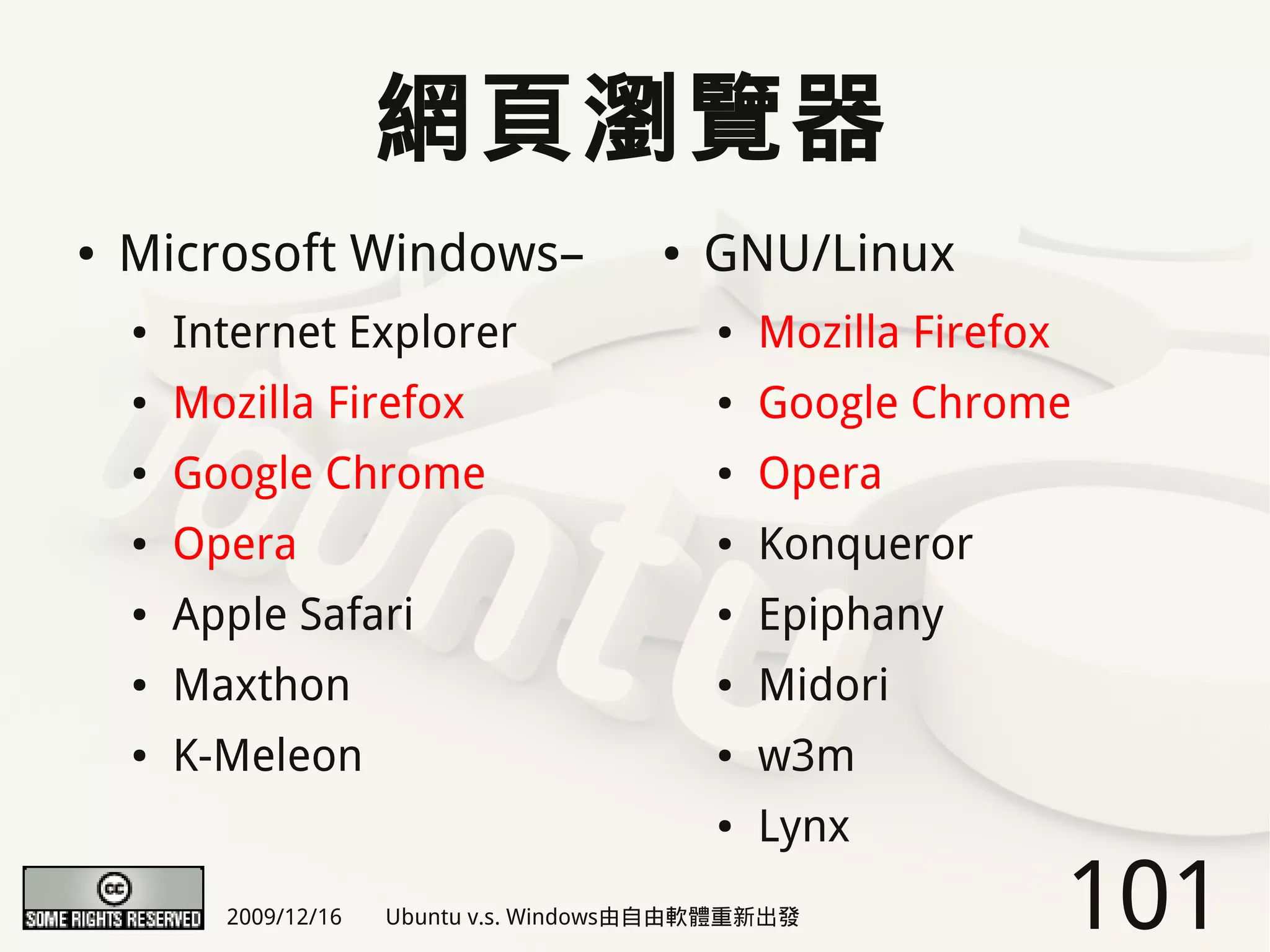 網頁瀏覽器
●   Microsoft Windows–                   ●   GNU/Linux
    ●   Internet Explorer                    ●   Mozilla Firefox
    ●   Mozilla Firefox                      ●   Google Chrome
    ●   Google Chrome                        ●   Opera
    ●   Opera                                ●   Konqueror
    ●   Apple Safari                         ●   Epiphany
    ●   Maxthon                              ●   Midori
    ●   K-Meleon                             ●   w3m
                                             ●   Lynx
          2009/12/16   Ubuntu v.s. Windows由自由軟體重新出發                101
 