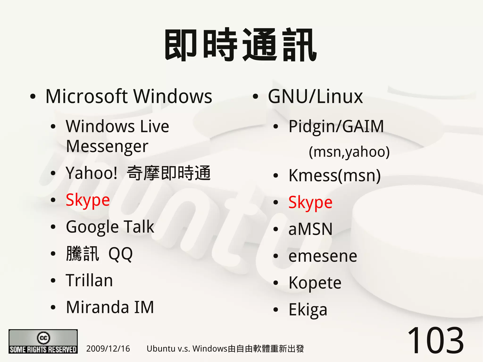 即時通訊
●   Microsoft Windows                     ●   GNU/Linux
    ●   Windows Live                          ●   Pidgin/GAIM
        Messenger                                      (msn,yahoo)
    ●   Yahoo! 奇摩即時通                          ●   Kmess(msn)
    ●   Skype                                 ●   Skype
    ●   Google Talk                           ●   aMSN
    ●   騰訊 QQ                                 ●   emesene
    ●   Trillan                               ●   Kopete
    ●   Miranda IM                            ●   Ekiga

           2009/12/16   Ubuntu v.s. Windows由自由軟體重新出發                 103
 