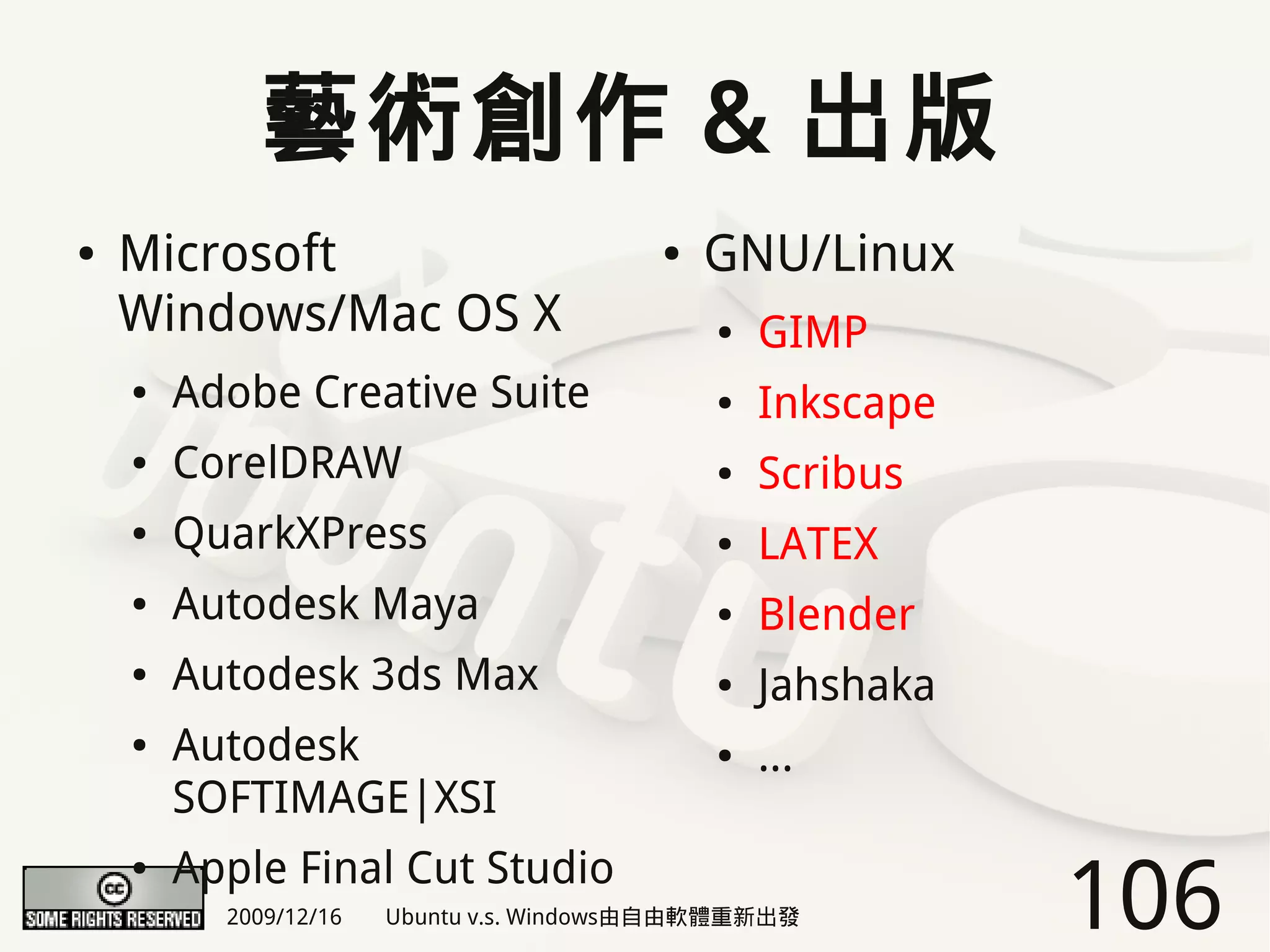 藝術創作 & 出版
●   Microsoft                            ●   GNU/Linux
    Windows/Mac OS X                         ●   GIMP
    ●   Adobe Creative Suite                 ●   Inkscape
    ●   CorelDRAW                            ●   Scribus
    ●   QuarkXPress                          ●   LATEX
    ●   Autodesk Maya                        ●   Blender
    ●   Autodesk 3ds Max                     ●   Jahshaka
    ●   Autodesk                             ●   ...
        SOFTIMAGE|XSI
        Apple Final Cut Studio
                                                            106
    ●

          2009/12/16   Ubuntu v.s. Windows由自由軟體重新出發
 