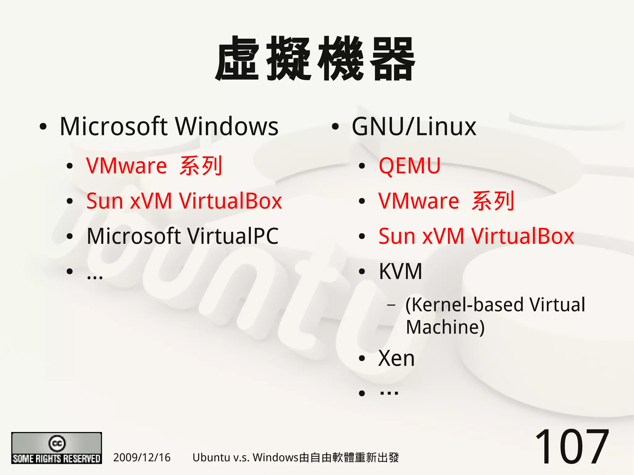虛擬機器
●   Microsoft Windows                        ●   GNU/Linux
    ●   VMware 系列                                ●   QEMU
    ●   Sun xVM VirtualBox                       ●   VMware 系列
    ●   Microsoft VirtualPC                      ●   Sun xVM VirtualBox
    ●   ...                                      ●   KVM
                                                     –    (Kernel-based Virtual
                                                          Machine)
                                                 ●   Xen
                                                 ●   …

              2009/12/16   Ubuntu v.s. Windows由自由軟體重新出發                 107
 