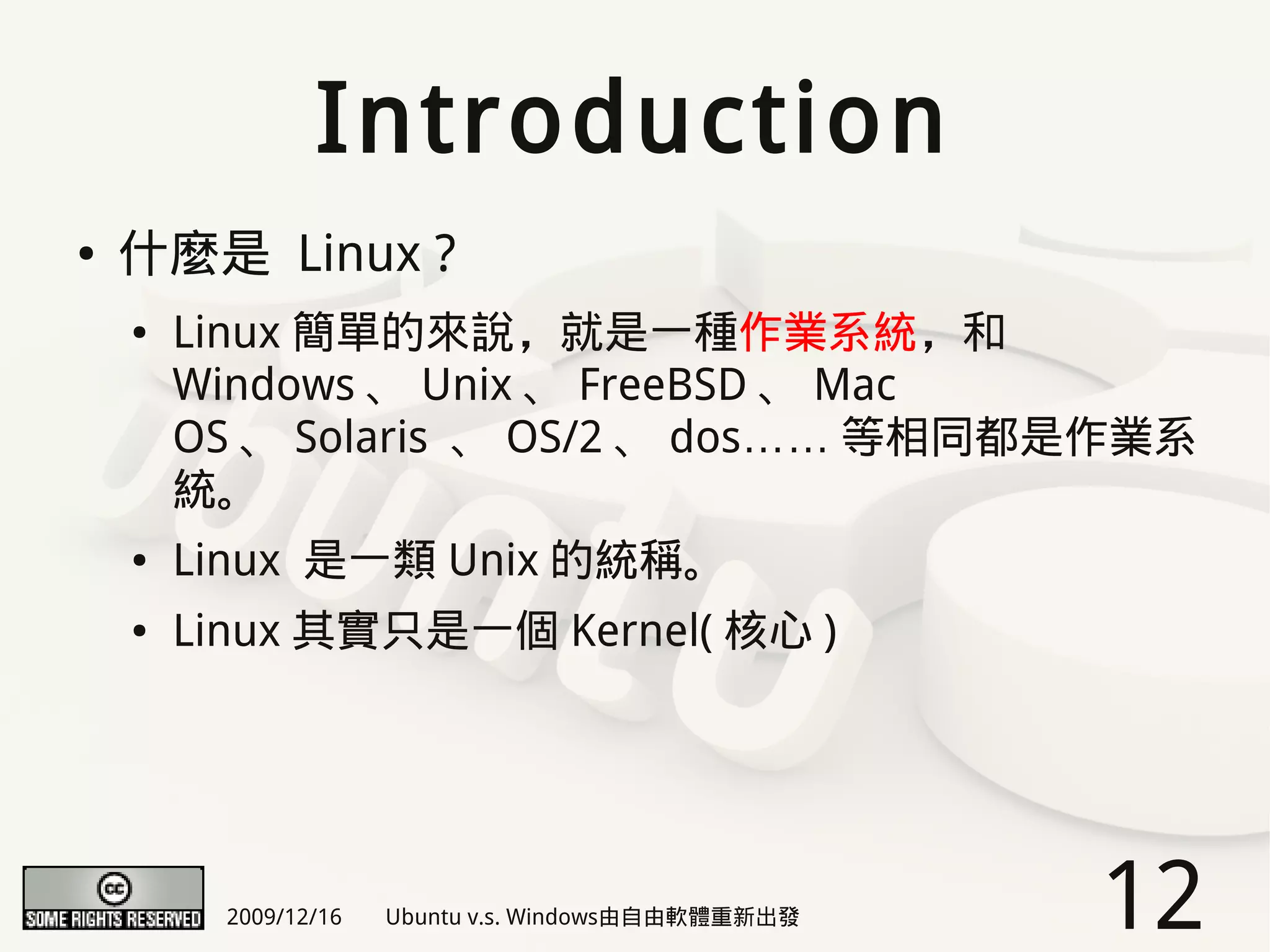 Introduction
●   什麼是 Linux ?
    ●   Linux 簡單的來說，就是一種作業系統，和
        Windows 、 Unix 、 FreeBSD 、 Mac
        OS 、 Solaris 、 OS/2 、 dos…… 等相同都是作業系
        統。
    ●   Linux 是一類 Unix 的統稱。
    ●   Linux 其實只是一個 Kernel( 核心 )




          2009/12/16   Ubuntu v.s. Windows由自由軟體重新出發   12
 