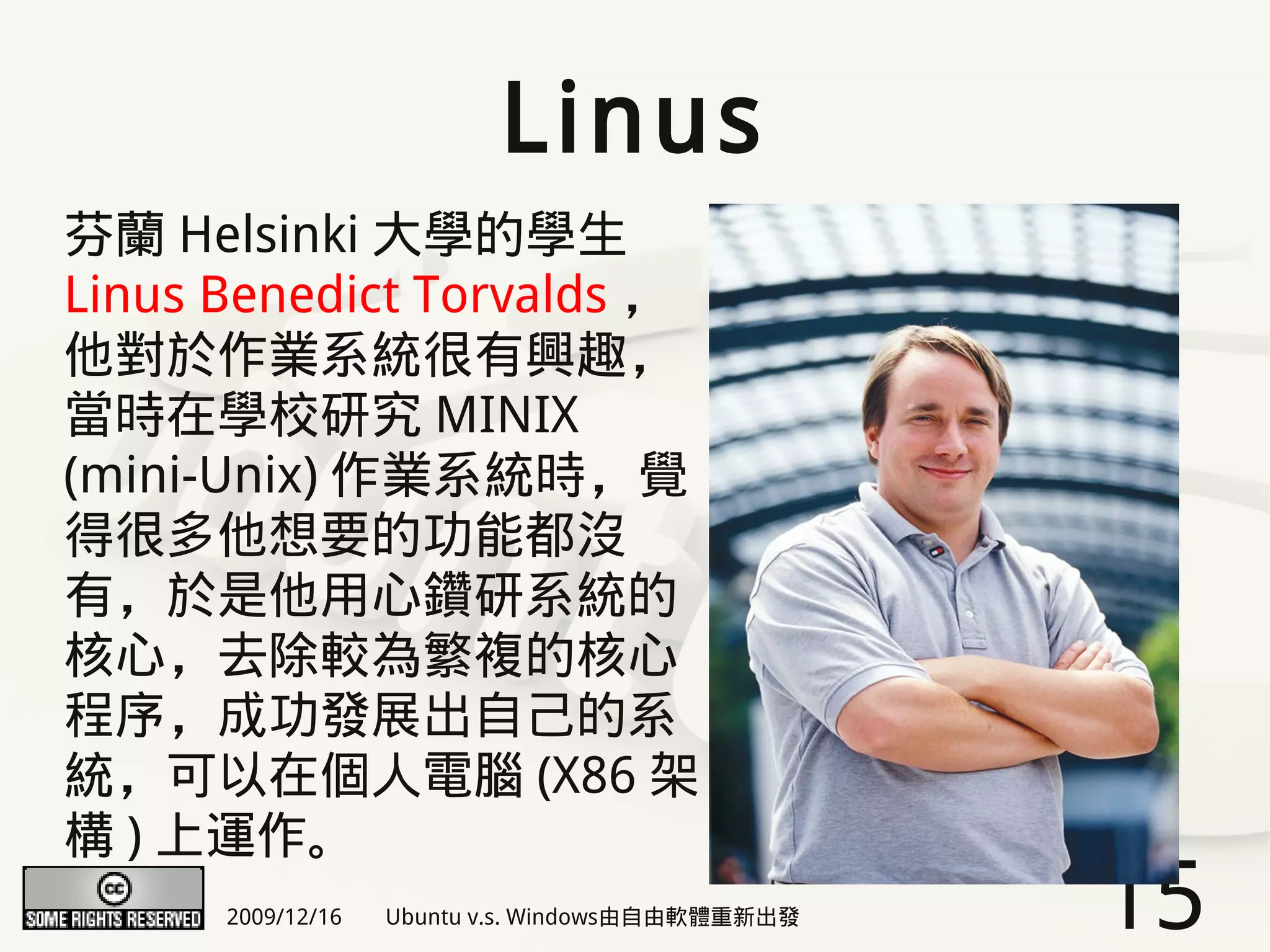 Linus
芬蘭 Helsinki 大學的學生
Linus Benedict Torvalds ，
他對於作業系統很有興趣，
當時在學校研究 MINIX
(mini-Unix) 作業系統時，覺
得很多他想要的功能都沒
有，於是他用心鑽研系統的
核心，去除較為繁複的核心
程序，成功發展出自己的系
統，可以在個人電腦 (X86 架
構 ) 上運作。
      2009/12/16   Ubuntu v.s. Windows由自由軟體重新出發   15
 