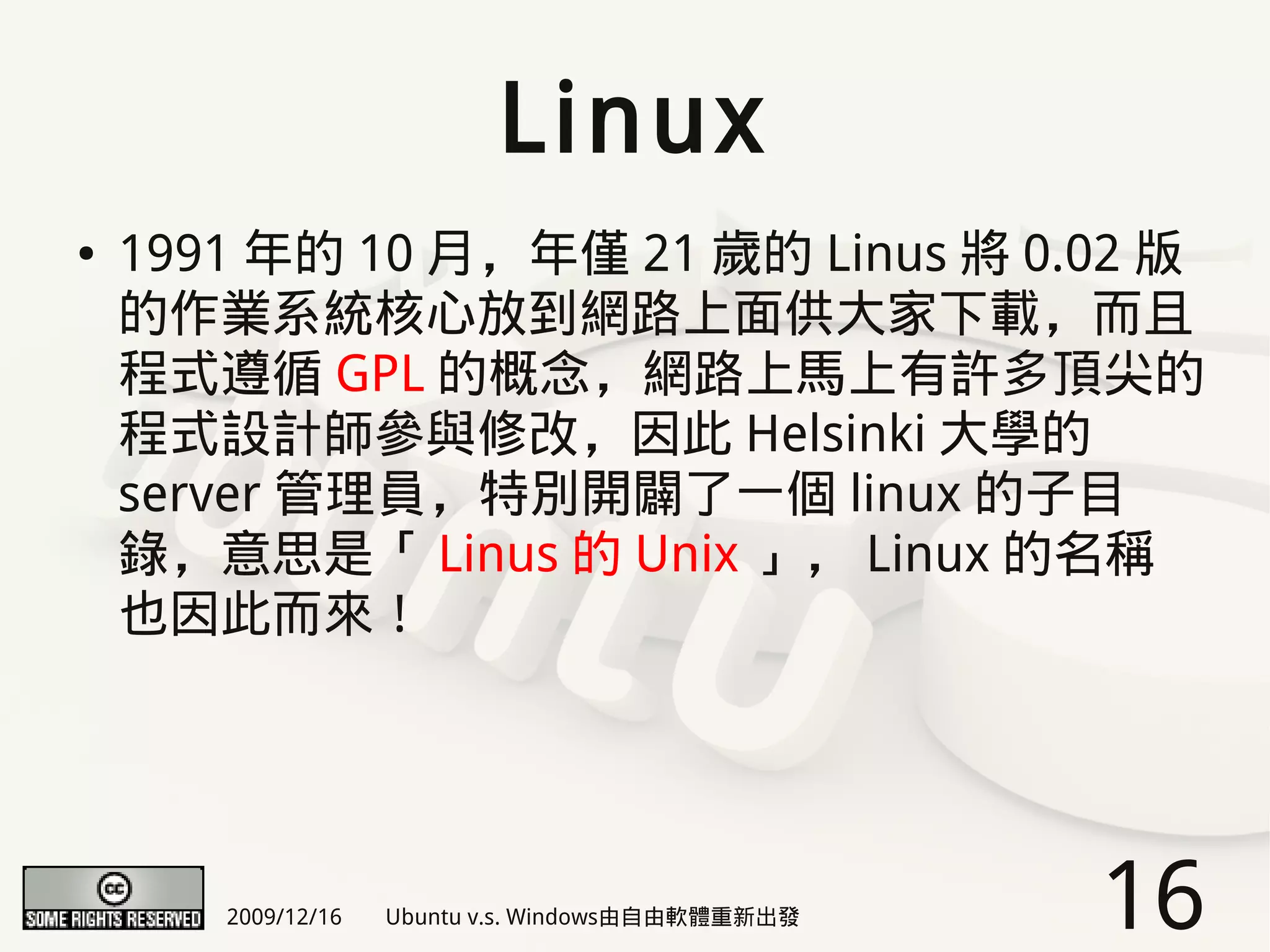 Linux
●   1991 年的 10 月，年僅 21 歲的 Linus 將 0.02 版
    的作業系統核心放到網路上面供大家下載，而且
    程式遵循 GPL 的概念，網路上馬上有許多頂尖的
    程式設計師參與修改，因此 Helsinki 大學的
    server 管理員，特別開闢了一個 linux 的子目
    錄，意思是「 Linus 的 Unix 」， Linux 的名稱
    也因此而來！




       2009/12/16   Ubuntu v.s. Windows由自由軟體重新出發   16
 