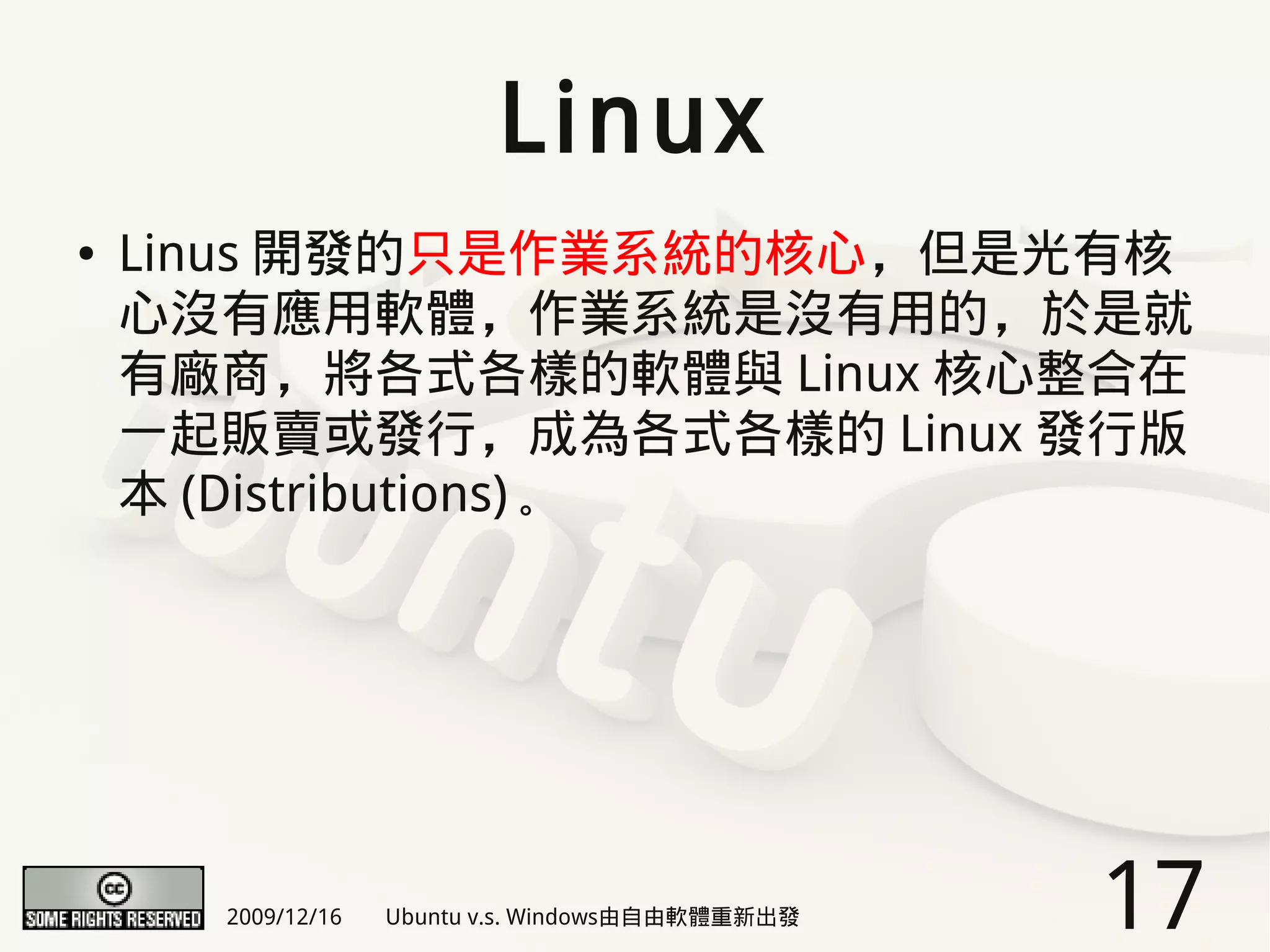 Linux
●   Linus 開發的只是作業系統的核心，但是光有核
    心沒有應用軟體，作業系統是沒有用的，於是就
    有廠商，將各式各樣的軟體與 Linux 核心整合在
    一起販賣或發行，成為各式各樣的 Linux 發行版
    本 (Distributions) 。




      2009/12/16   Ubuntu v.s. Windows由自由軟體重新出發   17
 