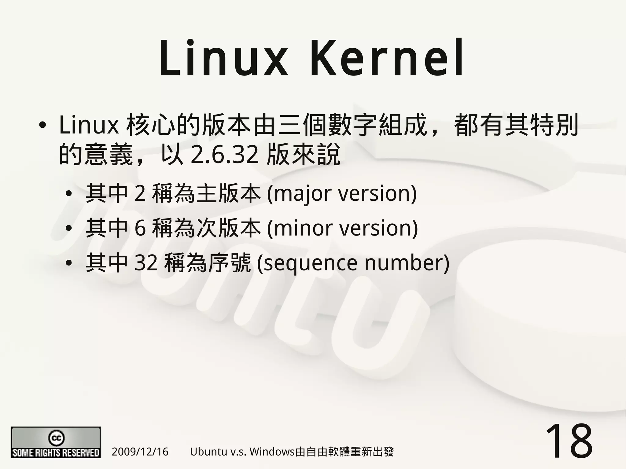 Linux Kernel
●   Linux 核心的版本由三個數字組成，都有其特別
    的意義，以 2.6.32 版來說
    ●   其中 2 稱為主版本 (major version)
    ●   其中 6 稱為次版本 (minor version)
    ●   其中 32 稱為序號 (sequence number)




          2009/12/16   Ubuntu v.s. Windows由自由軟體重新出發   18
 