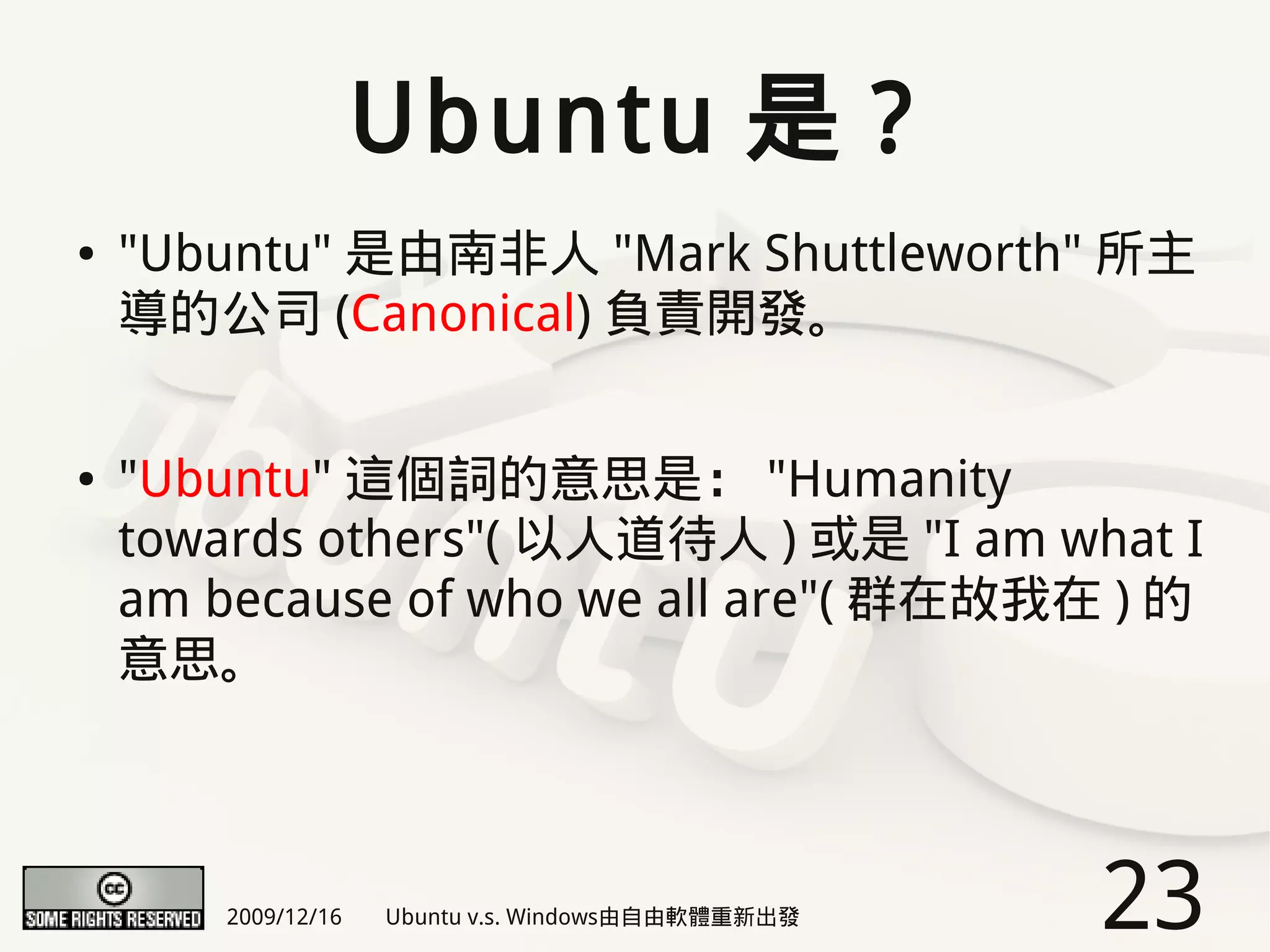 Ubuntu 是 ?
●   "Ubuntu" 是由南非人 "Mark Shuttleworth" 所主
    導的公司 (Canonical) 負責開發。


●   "Ubuntu" 這個詞的意思是： "Humanity
    towards others"( 以人道待人 ) 或是 "I am what I
    am because of who we all are"( 群在故我在 ) 的
    意思。



        2009/12/16   Ubuntu v.s. Windows由自由軟體重新出發   23
 