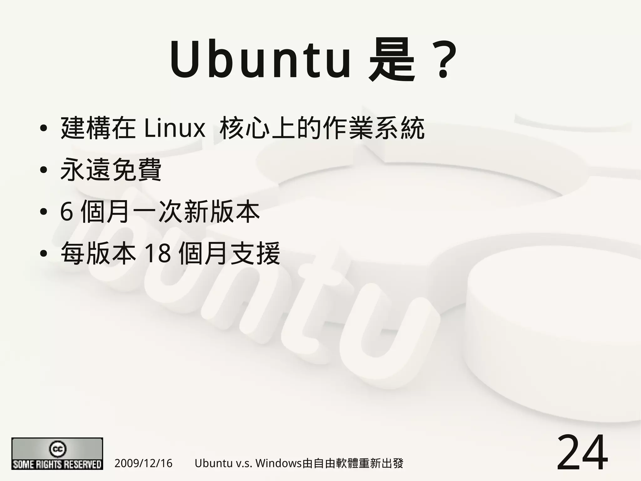 Ubuntu 是？
●   建構在 Linux 核心上的作業系統
●   永遠免費
●   6 個月一次新版本
●   每版本 18 個月支援




      2009/12/16   Ubuntu v.s. Windows由自由軟體重新出發   24
 