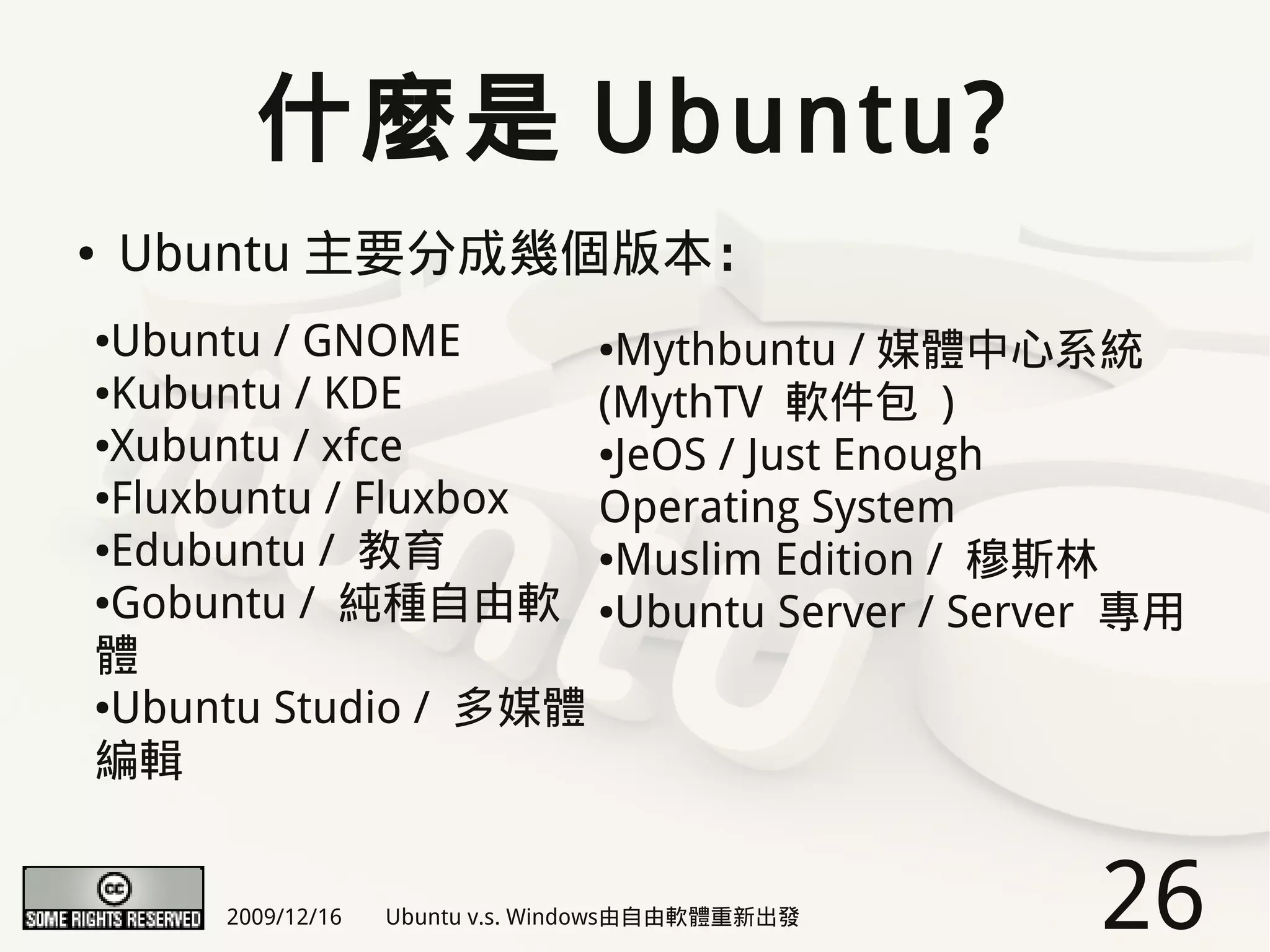 什麼是 Ubuntu?
●   Ubuntu 主要分成幾個版本：
●Ubuntu / GNOME      ●Mythbuntu / 媒體中心系統

●Kubuntu / KDE
                     (MythTV 軟件包 )
●Xubuntu / xfce      ●JeOS / Just Enough

●Fluxbuntu / Fluxbox
                     Operating System
●Edubuntu / 教育       ●Muslim Edition / 穆斯林

●Gobuntu / 純種自由軟     ●Ubuntu Server / Server 專用

體
●Ubuntu Studio / 多媒體


編輯


      2009/12/16   Ubuntu v.s. Windows由自由軟體重新出發   26
 