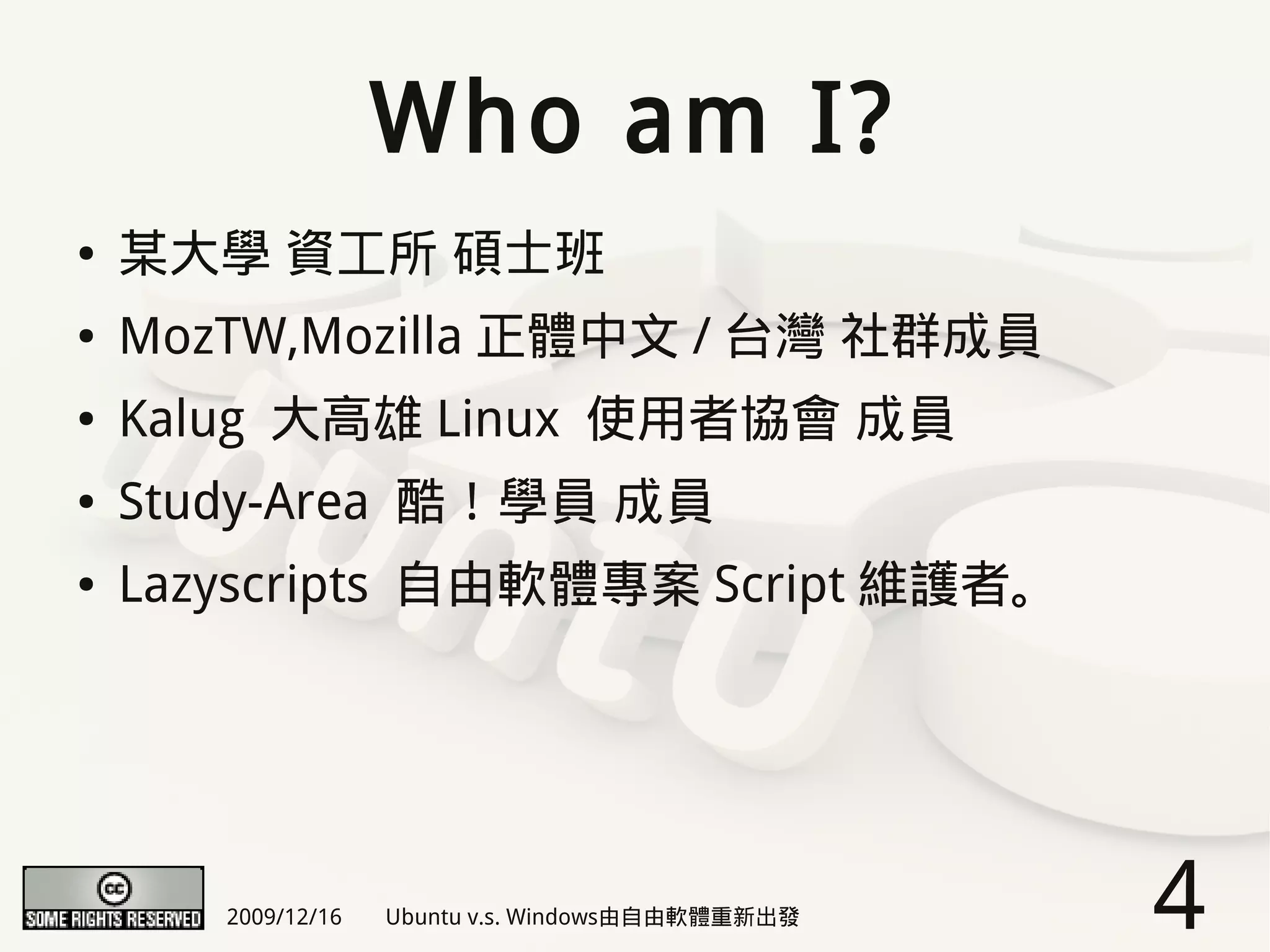 Who am I?
●   某大學 資工所 碩士班
●   MozTW,Mozilla 正體中文 / 台灣 社群成員
●   Kalug 大高雄 Linux 使用者協會 成員
●   Study-Area 酷！學員 成員
●   Lazyscripts 自由軟體專案 Script 維護者。




       2009/12/16   Ubuntu v.s. Windows由自由軟體重新出發   4
 