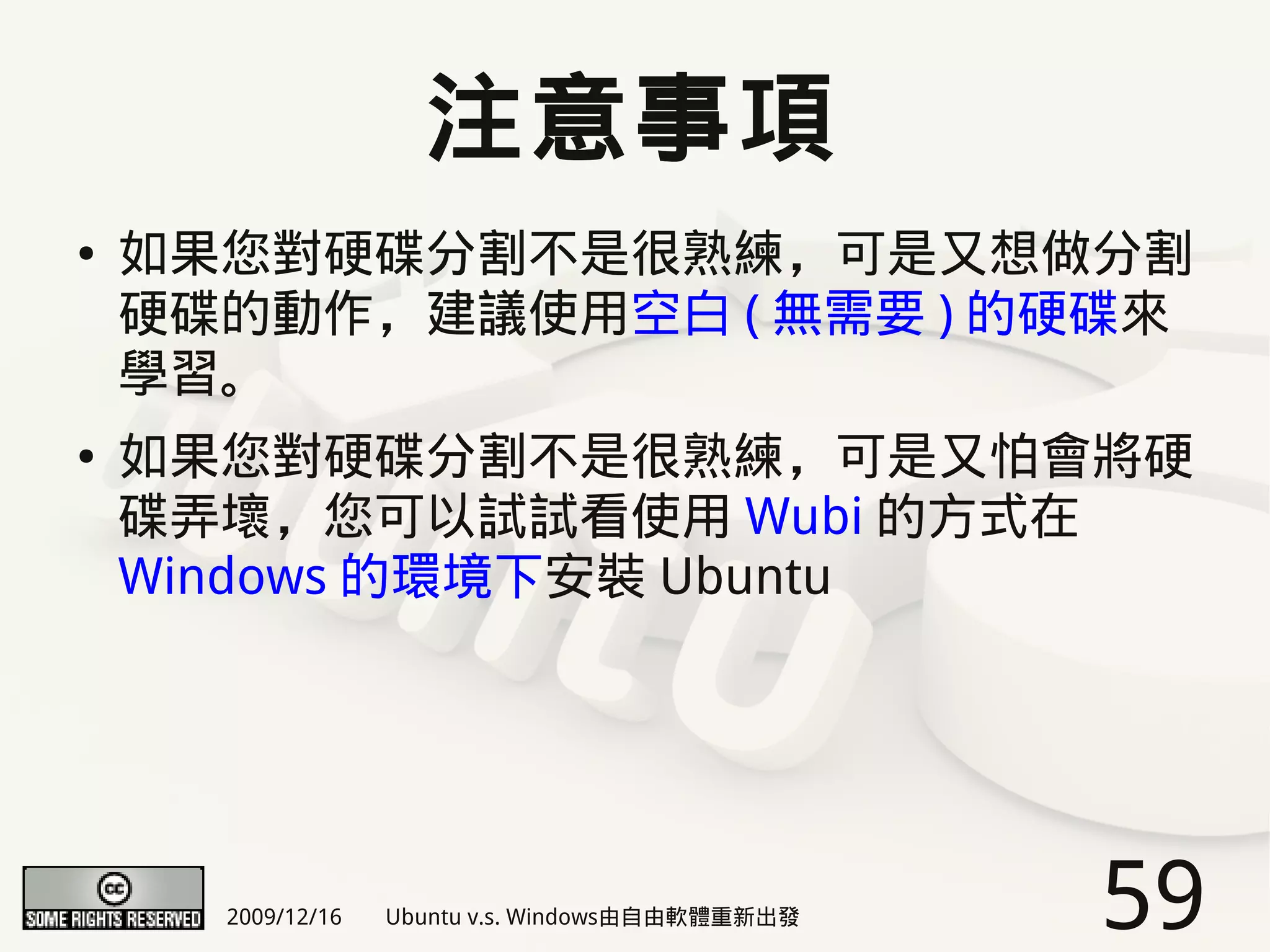 注意事項
●   如果您對硬碟分割不是很熟練，可是又想做分割
    硬碟的動作，建議使用空白 ( 無需要 ) 的硬碟來
    學習。
●   如果您對硬碟分割不是很熟練，可是又怕會將硬
    碟弄壞，您可以試試看使用 Wubi 的方式在
    Windows 的環境下安裝 Ubuntu




      2009/12/16   Ubuntu v.s. Windows由自由軟體重新出發   59
 