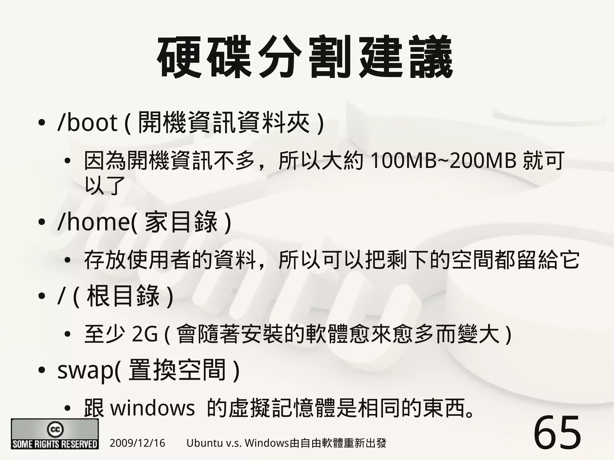硬碟分割建議
●   /boot ( 開機資訊資料夾 )
    ●   因為開機資訊不多，所以大約 100MB~200MB 就可
        以了
●   /home( 家目錄 )
    ●   存放使用者的資料，所以可以把剩下的空間都留給它
●   / ( 根目錄 )
    ●   至少 2G ( 會隨著安裝的軟體愈來愈多而變大 )
●   swap( 置換空間 )
    ●   跟 windows 的虛擬記憶體是相同的東西。
         2009/12/16   Ubuntu v.s. Windows由自由軟體重新出發   65
 