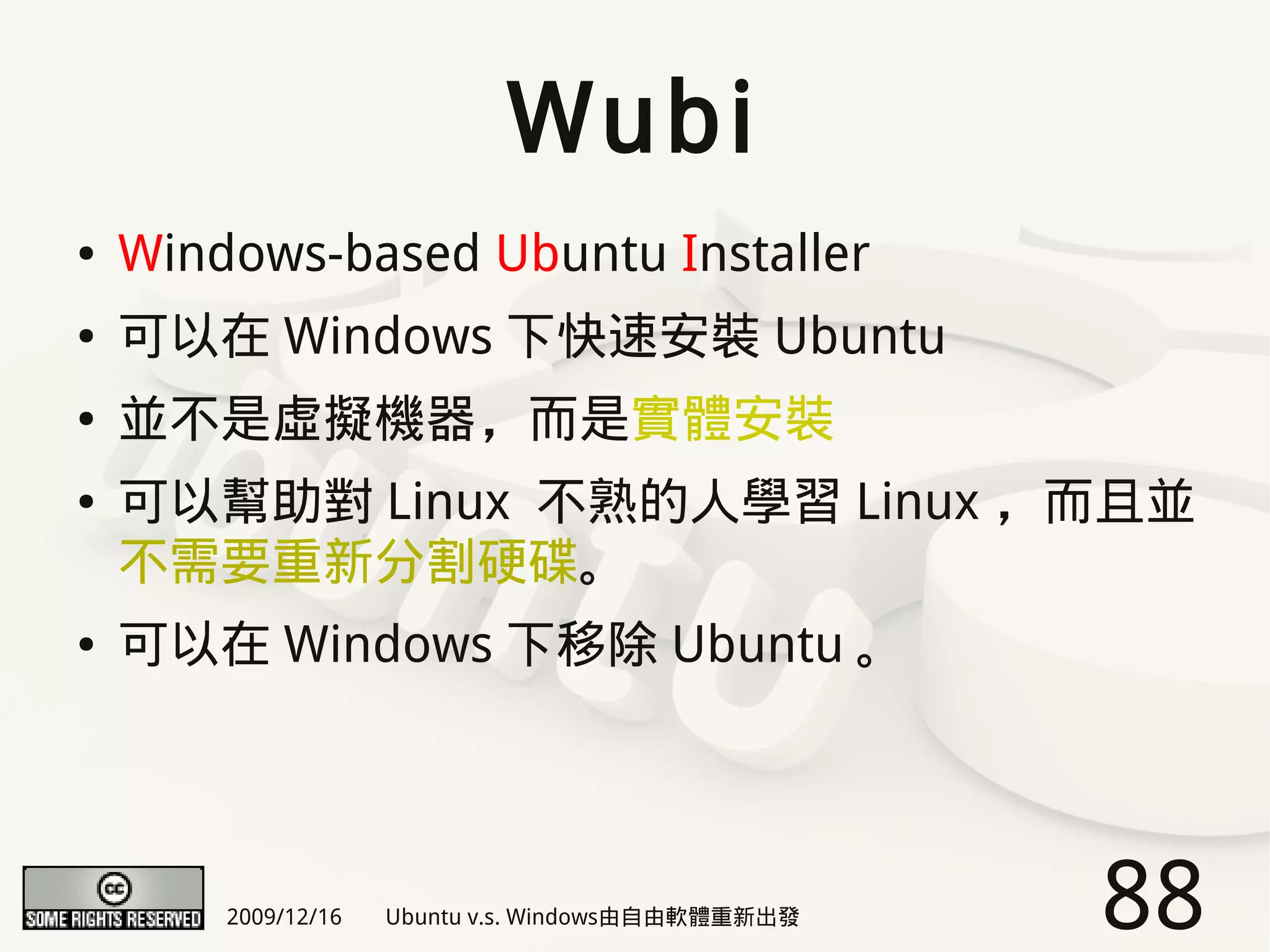 Wubi
●   Windows-based Ubuntu Installer
●   可以在 Windows 下快速安裝 Ubuntu
●   並不是虛擬機器，而是實體安裝
●   可以幫助對 Linux 不熟的人學習 Linux ，而且並
    不需要重新分割硬碟。
●   可以在 Windows 下移除 Ubuntu 。




        2009/12/16   Ubuntu v.s. Windows由自由軟體重新出發   88
 