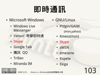 即時通訊
●   Microsoft Windows                     ●   GNU/Linux
    ●   Windows Live                          ●   Pidgin/GAIM
        Messenger                                      (msn,yahoo)
    ●   Yahoo! 奇摩即時通                          ●   Kmess(msn)
    ●   Skype                                 ●   Skype
    ●   Google Talk                           ●   aMSN
    ●   騰訊 QQ                                 ●   emesene
    ●   Trillan                               ●   Kopete
    ●   Miranda IM                            ●   Ekiga

           2009/12/16   Ubuntu v.s. Windows由自由軟體重新出發                 103
 