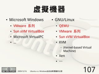 虛擬機器
●   Microsoft Windows                        ●   GNU/Linux
    ●   VMware 系列                                ●   QEMU
    ●   Sun xVM VirtualBox                       ●   VMware 系列
    ●   Microsoft VirtualPC                      ●   Sun xVM VirtualBox
    ●   ...                                      ●   KVM
                                                     –    (Kernel-based Virtual
                                                          Machine)
                                                 ●   Xen
                                                 ●   …

              2009/12/16   Ubuntu v.s. Windows由自由軟體重新出發                 107
 