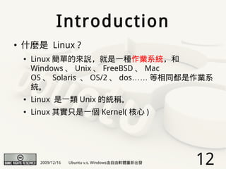 Introduction
●   什麼是 Linux ?
    ●   Linux 簡單的來說，就是一種作業系統，和
        Windows 、 Unix 、 FreeBSD 、 Mac
        OS 、 Solaris 、 OS/2 、 dos…… 等相同都是作業系
        統。
    ●   Linux 是一類 Unix 的統稱。
    ●   Linux 其實只是一個 Kernel( 核心 )




          2009/12/16   Ubuntu v.s. Windows由自由軟體重新出發   12
 