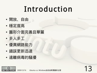 Introduction
●   開放、自由
●   穩定度高
●   圖形介面完善且華麗
●   多人多工
●   優異網路能力
●   錯誤更新迅速
●   遠離病毒的騷擾


      2009/12/16   Ubuntu v.s. Windows由自由軟體重新出發   13
 