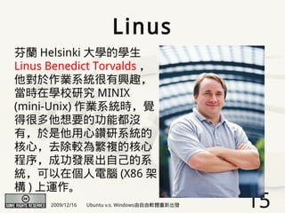 Linus
芬蘭 Helsinki 大學的學生
Linus Benedict Torvalds ，
他對於作業系統很有興趣，
當時在學校研究 MINIX
(mini-Unix) 作業系統時，覺
得很多他想要的功能都沒
有，於是他用心鑽研系統的
核心，去除較為繁複的核心
程序，成功發展出自己的系
統，可以在個人電腦 (X86 架
構 ) 上運作。
      2009/12/16   Ubuntu v.s. Windows由自由軟體重新出發   15
 