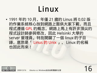 Linux
●   1991 年的 10 月，年僅 21 歲的 Linus 將 0.02 版
    的作業系統核心放到網路上面供大家下載，而且
    程式遵循 GPL 的概念，網路上馬上有許多頂尖的
    程式設計師參與修改，因此 Helsinki 大學的
    server 管理員，特別開闢了一個 linux 的子目
    錄，意思是「 Linus 的 Unix 」， Linux 的名稱
    也因此而來！




       2009/12/16   Ubuntu v.s. Windows由自由軟體重新出發   16
 