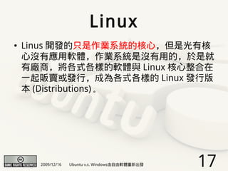 Linux
●   Linus 開發的只是作業系統的核心，但是光有核
    心沒有應用軟體，作業系統是沒有用的，於是就
    有廠商，將各式各樣的軟體與 Linux 核心整合在
    一起販賣或發行，成為各式各樣的 Linux 發行版
    本 (Distributions) 。




      2009/12/16   Ubuntu v.s. Windows由自由軟體重新出發   17
 