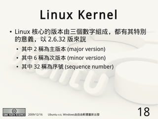Linux Kernel
●   Linux 核心的版本由三個數字組成，都有其特別
    的意義，以 2.6.32 版來說
    ●   其中 2 稱為主版本 (major version)
    ●   其中 6 稱為次版本 (minor version)
    ●   其中 32 稱為序號 (sequence number)




          2009/12/16   Ubuntu v.s. Windows由自由軟體重新出發   18
 