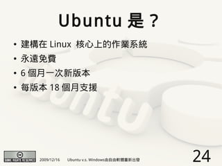 Ubuntu 是？
●   建構在 Linux 核心上的作業系統
●   永遠免費
●   6 個月一次新版本
●   每版本 18 個月支援




      2009/12/16   Ubuntu v.s. Windows由自由軟體重新出發   24
 
