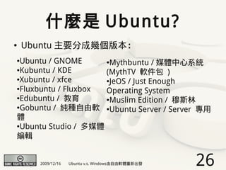 什麼是 Ubuntu?
●   Ubuntu 主要分成幾個版本：
●Ubuntu / GNOME      ●Mythbuntu / 媒體中心系統

●Kubuntu / KDE
                     (MythTV 軟件包 )
●Xubuntu / xfce      ●JeOS / Just Enough

●Fluxbuntu / Fluxbox
                     Operating System
●Edubuntu / 教育       ●Muslim Edition / 穆斯林

●Gobuntu / 純種自由軟     ●Ubuntu Server / Server 專用

體
●Ubuntu Studio / 多媒體


編輯


      2009/12/16   Ubuntu v.s. Windows由自由軟體重新出發   26
 