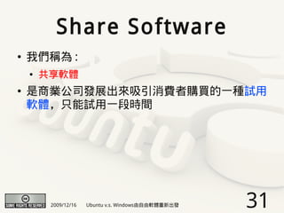 Share Software
●   我們稱為 :
    ●   共享軟體
●   是商業公司發展出來吸引消費者購買的一種試用
    軟體，只能試用一段時間




         2009/12/16   Ubuntu v.s. Windows由自由軟體重新出發   31
 
