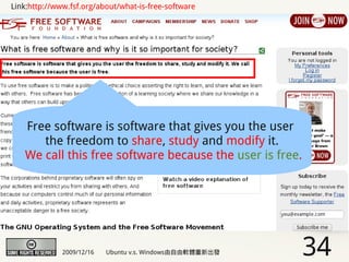 Link:http://www.fsf.org/about/what-is-free-software




   Free software is software that gives you the user
      the freedom to share, study and modify it.
   We call this free software because the user is free.




              2009/12/16   Ubuntu v.s. Windows由自由軟體重新出發   34
 