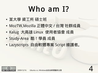Who am I?
●   某大學 資工所 碩士班
●   MozTW,Mozilla 正體中文 / 台灣 社群成員
●   Kalug 大高雄 Linux 使用者協會 成員
●   Study-Area 酷！學員 成員
●   Lazyscripts 自由軟體專案 Script 維護者。




       2009/12/16   Ubuntu v.s. Windows由自由軟體重新出發   4
 