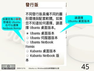 如果您有小筆電                                                   請選擇
想灌成 Ubuntu                                            Ubuntu 桌面版本
 也可以選擇
Netbook Remix




          2009/12/16   Ubuntu v.s. Windows由自由軟體重新出發         45
 