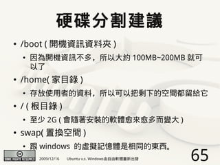 硬碟分割建議
●   /boot ( 開機資訊資料夾 )
    ●   因為開機資訊不多，所以大約 100MB~200MB 就可
        以了
●   /home( 家目錄 )
    ●   存放使用者的資料，所以可以把剩下的空間都留給它
●   / ( 根目錄 )
    ●   至少 2G ( 會隨著安裝的軟體愈來愈多而變大 )
●   swap( 置換空間 )
    ●   跟 windows 的虛擬記憶體是相同的東西。
         2009/12/16   Ubuntu v.s. Windows由自由軟體重新出發   65
 