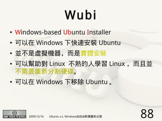 Wubi
●   Windows-based Ubuntu Installer
●   可以在 Windows 下快速安裝 Ubuntu
●   並不是虛擬機器，而是實體安裝
●   可以幫助對 Linux 不熟的人學習 Linux ，而且並
    不需要重新分割硬碟。
●   可以在 Windows 下移除 Ubuntu 。




        2009/12/16   Ubuntu v.s. Windows由自由軟體重新出發   88
 