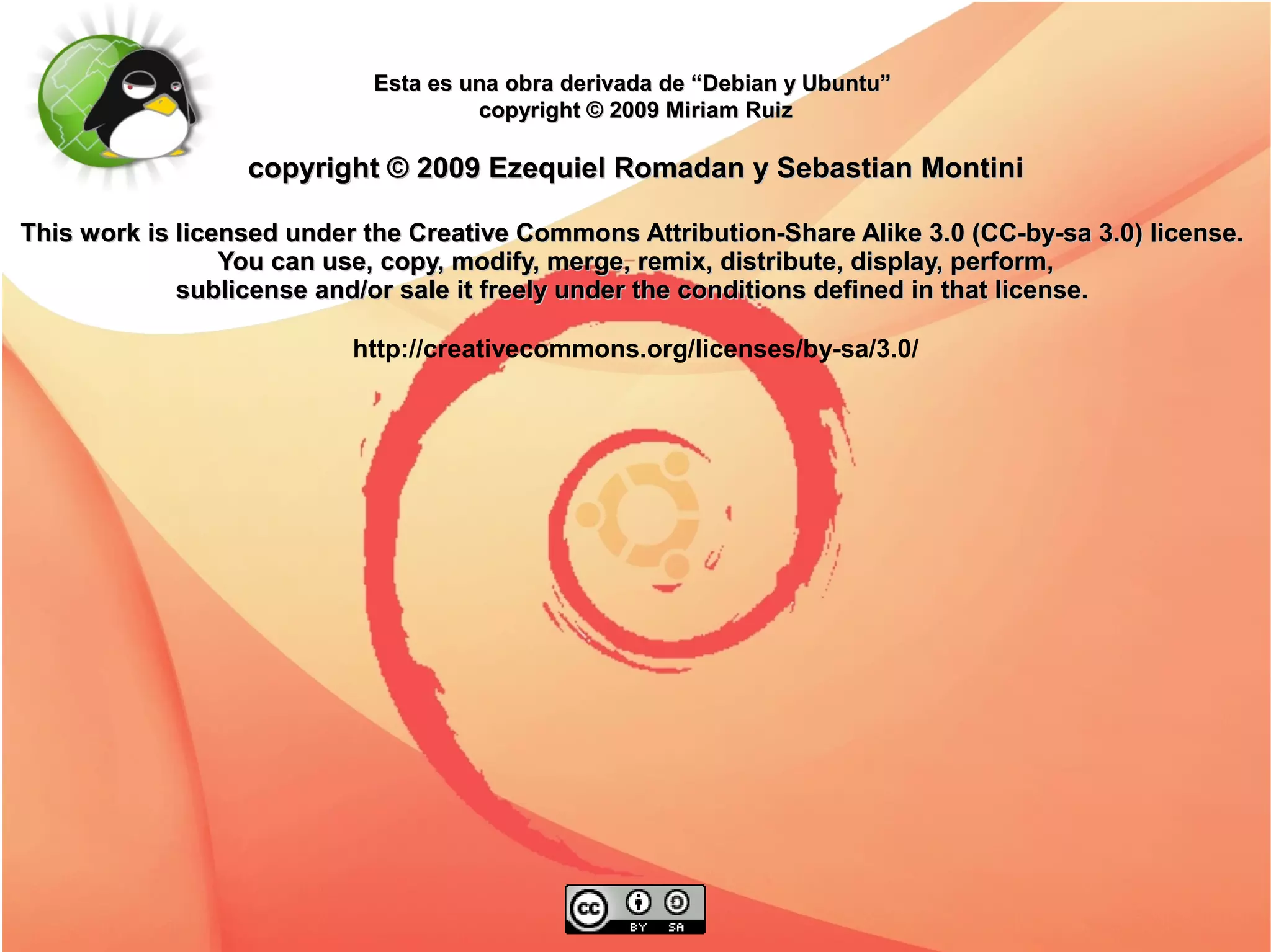 Esta es una obra derivada de “Debian y Ubuntu”
                                     copyright © 2009 Miriam Ruiz

                  copyright © 2009 Ezequiel Romadan y Sebastian Montini

This work is licensed under the Creative Commons Attribution-Share Alike 3.0 (CC-by-sa 3.0) license.
                 You can use, copy, modify, merge, remix, distribute, display, perform,
             sublicense and/or sale it freely under the conditions defined in that license.

                           http://creativecommons.org/licenses/by-sa/3.0/
 