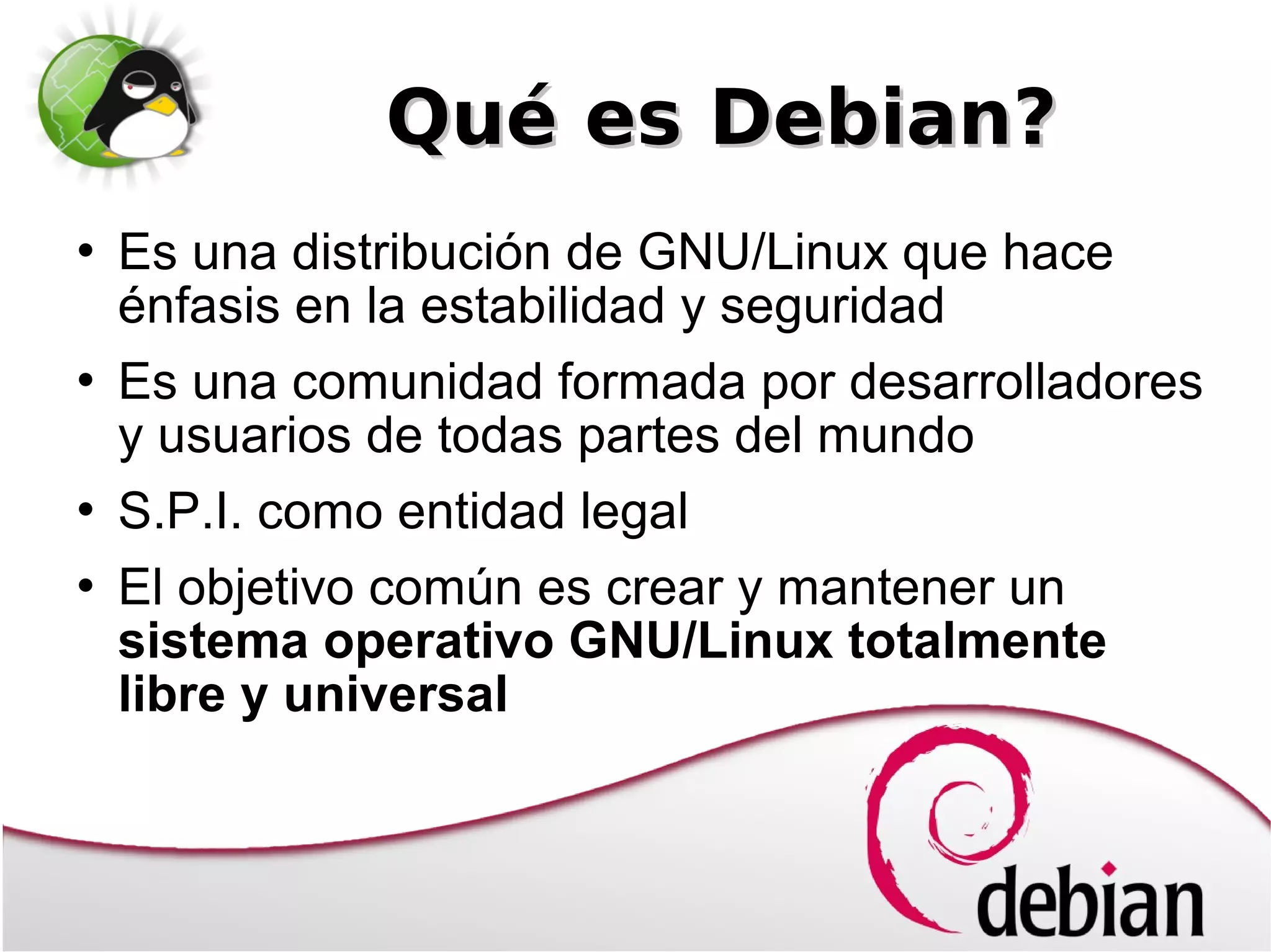 Qué es Debian?
   Es una distribución de GNU/Linux que hace
    énfasis en la estabilidad y seguridad
   Es una comunidad formada por desarrolladores
    y usuarios de todas partes del mundo
   S.P.I. como entidad legal
   El objetivo común es crear y mantener un
    sistema operativo GNU/Linux totalmente
    libre y universal
 