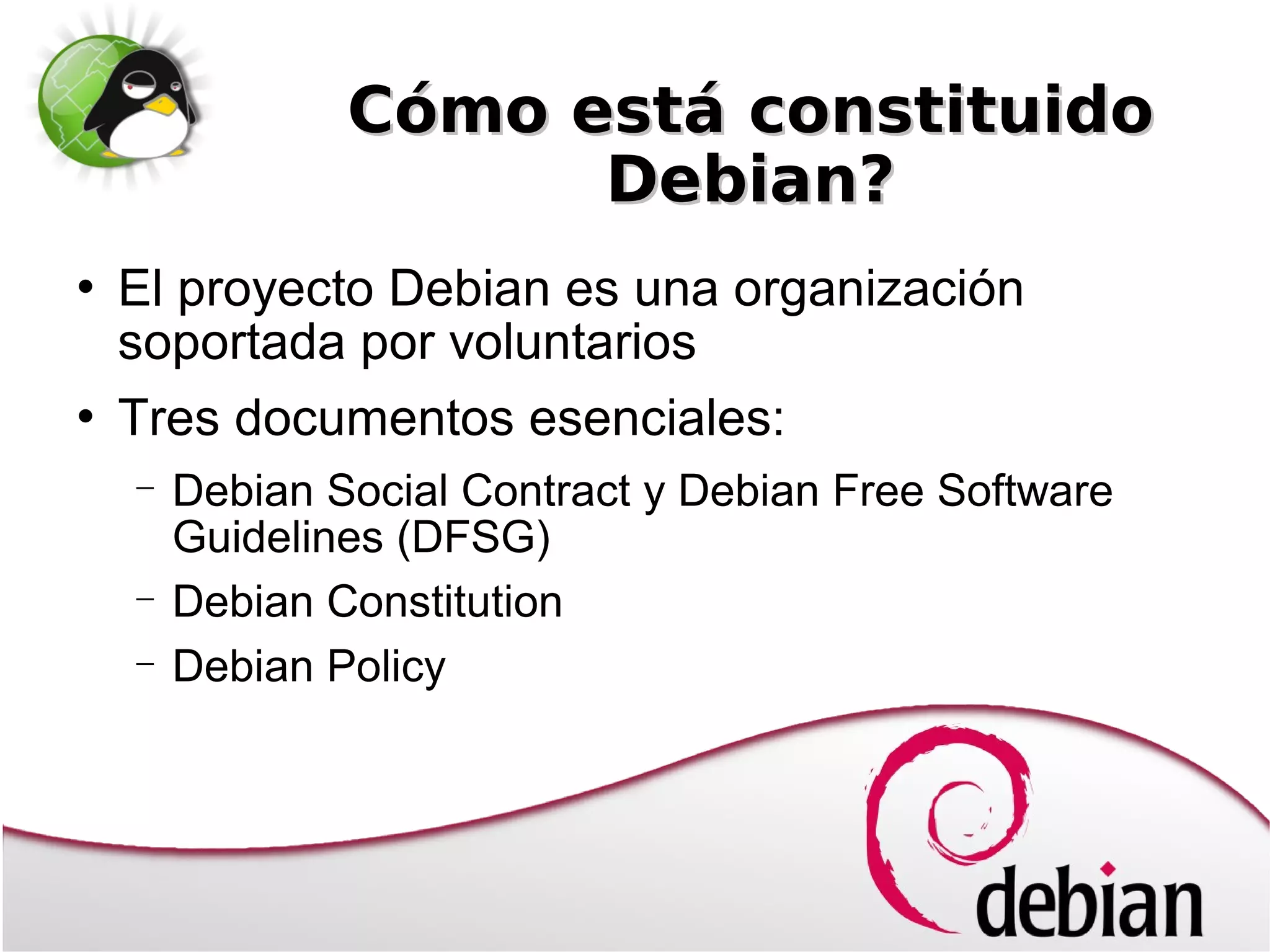Cómo está constituido
                      Debian?
   El proyecto Debian es una organización
    soportada por voluntarios
   Tres documentos esenciales:
    −   Debian Social Contract y Debian Free Software
        Guidelines (DFSG)
    −   Debian Constitution
    −   Debian Policy
 