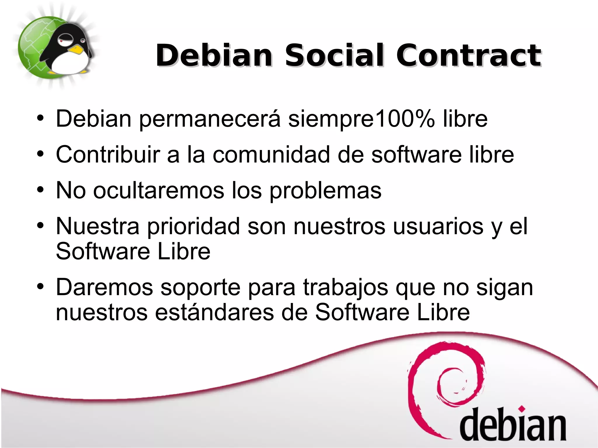 Debian Social Contract
   Debian permanecerá siempre100% libre
   Contribuir a la comunidad de software libre
   No ocultaremos los problemas
   Nuestra prioridad son nuestros usuarios y el
    Software Libre
   Daremos soporte para trabajos que no sigan
    nuestros estándares de Software Libre
 