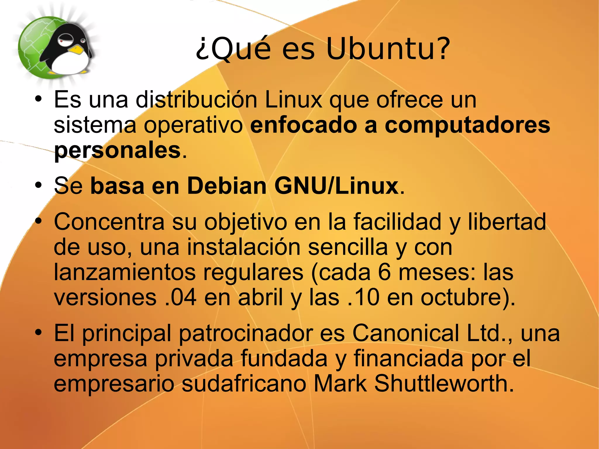 ¿Qué es Ubuntu?
   Es una distribución Linux que ofrece un
    sistema operativo enfocado a computadores
    personales.
   Se basa en Debian GNU/Linux.
   Concentra su objetivo en la facilidad y libertad
    de uso, una instalación sencilla y con
    lanzamientos regulares (cada 6 meses: las
    versiones .04 en abril y las .10 en octubre).
   El principal patrocinador es Canonical Ltd., una
    empresa privada fundada y financiada por el
    empresario sudafricano Mark Shuttleworth.
 
