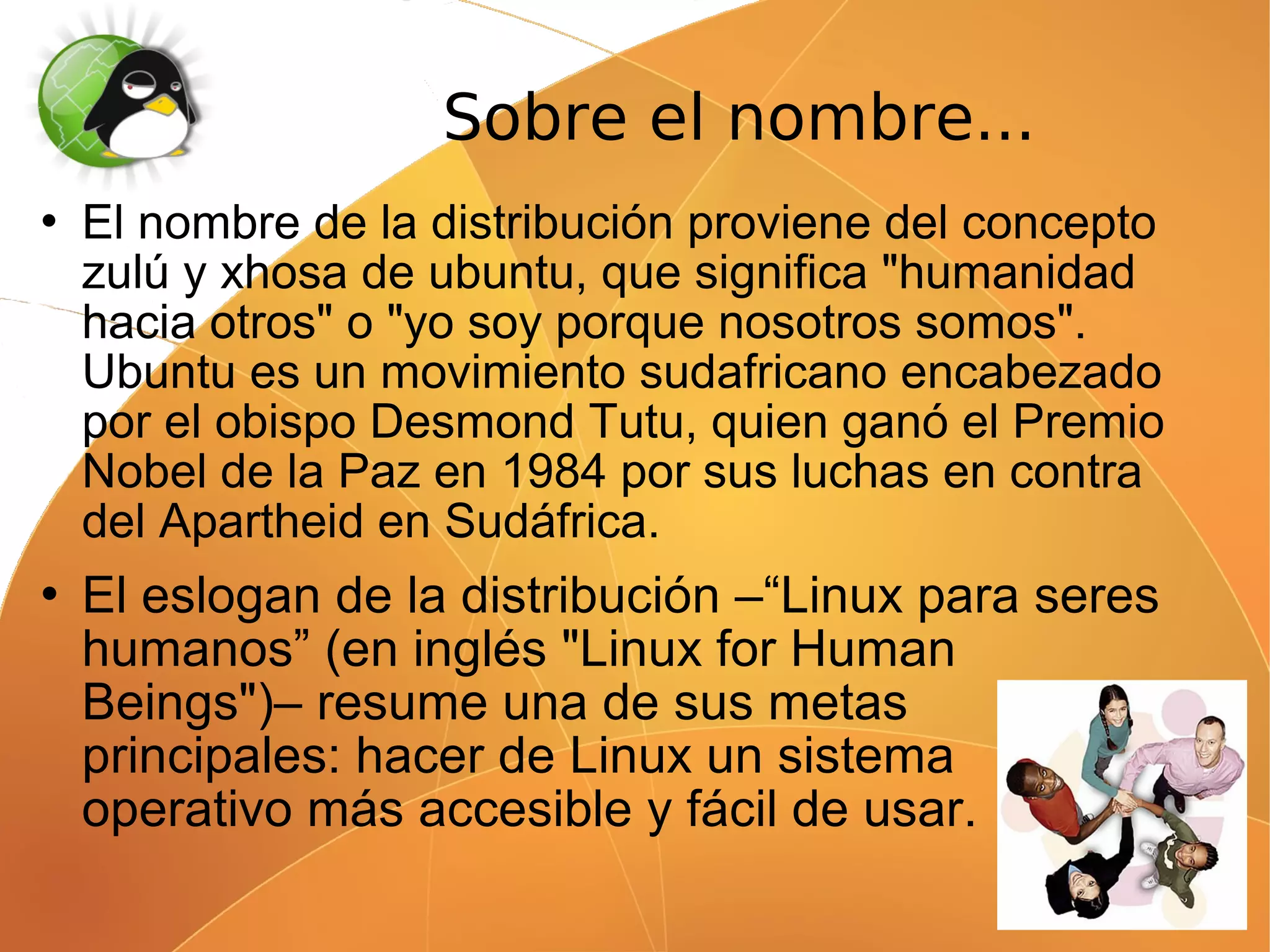 Sobre el nombre...
   El nombre de la distribución proviene del concepto
    zulú y xhosa de ubuntu, que significa "humanidad
    hacia otros" o "yo soy porque nosotros somos".
    Ubuntu es un movimiento sudafricano encabezado
    por el obispo Desmond Tutu, quien ganó el Premio
    Nobel de la Paz en 1984 por sus luchas en contra
    del Apartheid en Sudáfrica.
   El eslogan de la distribución –“Linux para seres
    humanos” (en inglés "Linux for Human
    Beings")– resume una de sus metas
    principales: hacer de Linux un sistema
    operativo más accesible y fácil de usar.
 