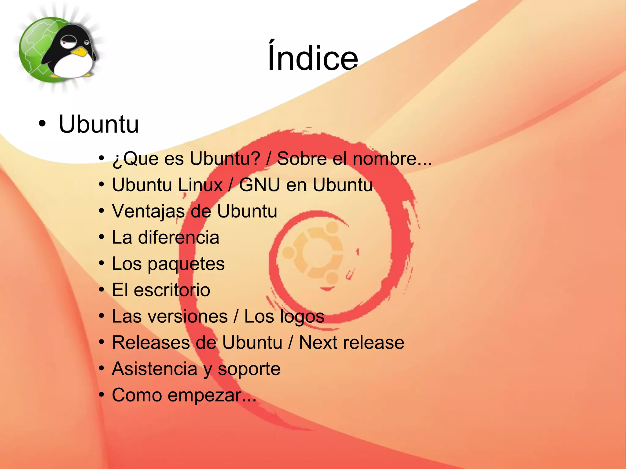 Índice
   Ubuntu
       ¿Que es Ubuntu? / Sobre el nombre...
       Ubuntu Linux / GNU en Ubuntu


       Ventajas de Ubuntu


       La diferencia


       Los paquetes


       El escritorio


       Las versiones / Los logos


       Releases de Ubuntu / Next release


       Asistencia y soporte


       Como empezar...
 
