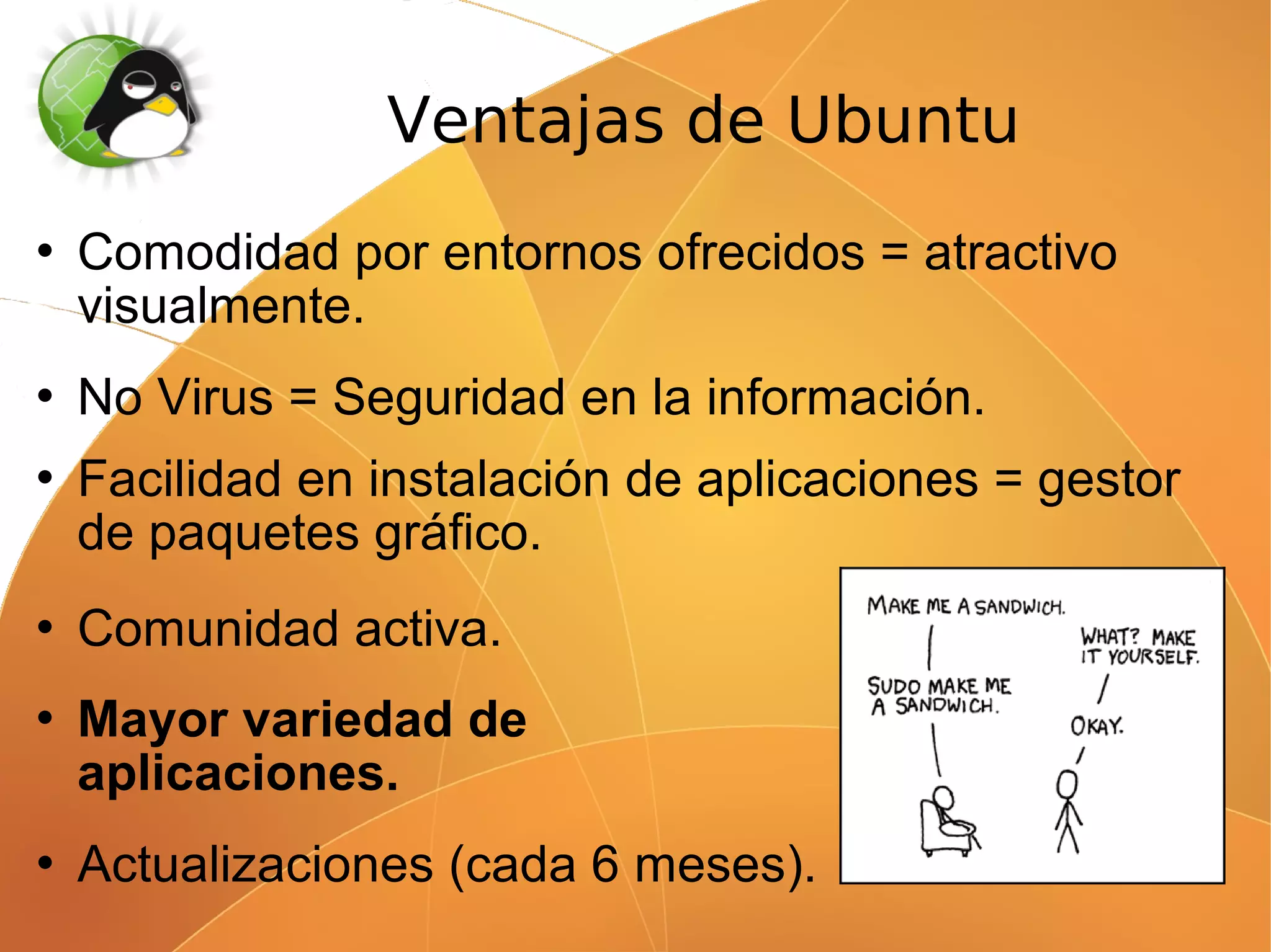 Ventajas de Ubuntu
   Comodidad por entornos ofrecidos = atractivo
    visualmente.
   No Virus = Seguridad en la información.
   Facilidad en instalación de aplicaciones = gestor
    de paquetes gráfico.
   Comunidad activa.
   Mayor variedad de
    aplicaciones.
   Actualizaciones (cada 6 meses).
 