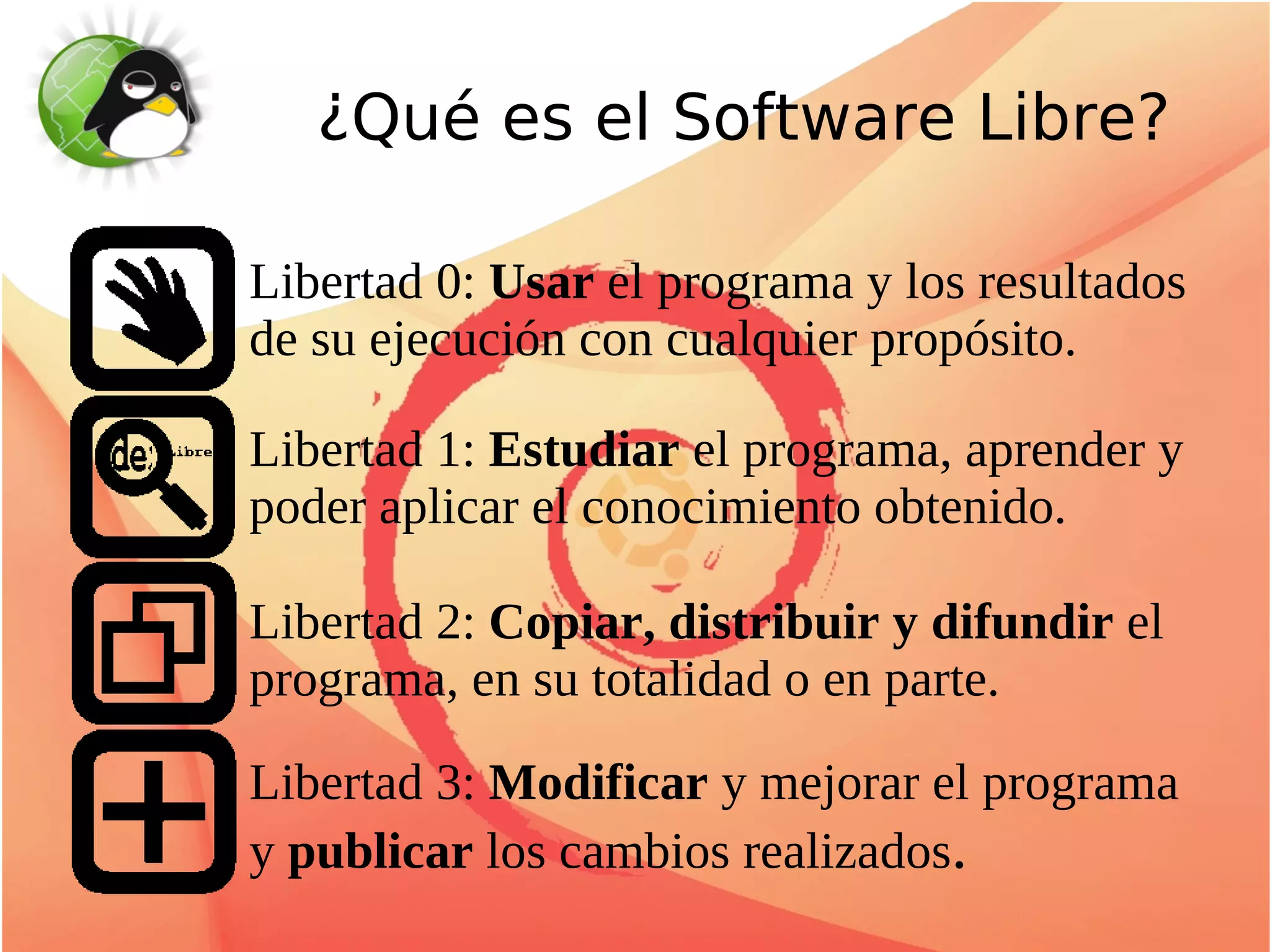 ¿Qué es el Software Libre?

Libertad 0: Usar el programa y los resultados
de su ejecución con cualquier propósito.

Libertad 1: Estudiar el programa, aprender y
poder aplicar el conocimiento obtenido.

Libertad 2: Copiar, distribuir y difundir el
programa, en su totalidad o en parte.

Libertad 3: Modificar y mejorar el programa
y publicar los cambios realizados.
 
