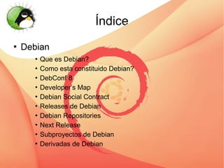 Índice
   Debian
        Que es Debian?
        Como esta constituido Debian?


        DebConf 8


        Developer’s Map


        Debian Social Contract


        Releases de Debian


        Debian Repositories


        Next Release


        Subproyectos de Debian


        Derivadas de Debian
 