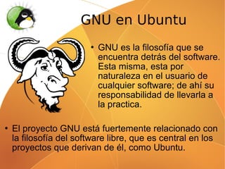 GNU en Ubuntu
                           GNU es la filosofía que se
                            encuentra detrás del software.
                            Esta misma, esta por
                            naturaleza en el usuario de
                            cualquier software; de ahí su
                            responsabilidad de llevarla a
                            la practica.

   El proyecto GNU está fuertemente relacionado con
    la filosofía del software libre, que es central en los
    proyectos que derivan de él, como Ubuntu.
 