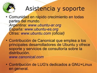 Asistencia y soporte
   Comunidad en rápido crecimiento en todas
    partes del mundo.
    Argentina: www.ubuntu-ar.org
    España: www.ubuntu-es.org
    Otras: www.ubuntu.com (oficial)
   Contribución de Canonical que emplea a los
    principales desarrolladores de Ubuntu y ofrece
    soporte y servicios de consultoría sobre la
    distribución.
    www.canonical.com
   Contribución de LUG's dedicados a GNU+Linux
    en general.
 