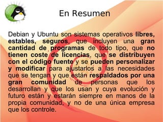 En Resumen

Debian y Ubuntu son sistemas operativos libres,
estables, seguros, que incluyen una gran
cantidad de programas de todo tipo, que no
tienen coste de licencias, que se distribuyen
con el código fuente y se pueden personalizar
y modificar para ajustarlos a las necesidades
que se tengan y que están respaldados por una
gran comunidad de personas que los
desarrollan y que los usan y cuya evolución y
futuro están y estarán siempre en manos de la
propia comunidad, y no de una única empresa
que los controle.
 