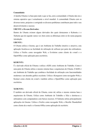 Comunidade:
A família Ubuntu é a base para tudo o que se faz, sem a comunidade o Ubuntu não era o
sistema operativo que é actualmente a nível mundial. A comunidade Ubuntu com os
diversos testes, projectos e corrigindo os diversos problemas contribuem para todo o seu
desenvolvimento e sucesso.
UBUNTU e Os seus Derivados:
Dentro do Ubuntu existem alguns derivados dos quais destacamos o Kubuntu e o
Xubuntu que de seguida vamos ver, bem como as diferenças entre os tês numa pequena
introdução:
UBUNTU:
O Ubuntu utiliza o Gnome, que é um Ambiente de Trabalho intuitivo e atractivo, esta
aplicação focaliza-se na facilidade de utilização de software por parte dos utilizadores.
Utiliza o Firefox como navegador Web, o Evolution como cliente de e-mail e o
OpenOffice como aplicação para escritórios.


KUBUNTU:
É o derivado oficial do Ubuntu e utiliza o KDE como Ambiente de Trabalho. Como é
uma parte do Ubuntu utiliza o mesmo sistema base e arquitectura do Ubuntu. O KDE é
um Ambiente de Trabalho que combina a facilidade de utilização com funcionalidades
modernas e um desenho gráfico excelente. Utiliza o Konqueror como navegador Web, o
Kontact como cliente de e-mail e também utiliza o OpenOffice como aplicação para
escritórios.


XUBUNTU:
É também um derivado oficial do Ubuntu, como tal, utiliza o mesmo sistema base e
arquitectura do Ubuntu. Utiliza como Ambiente de Trabalho o Xfce e destina-se a
utilizadores com computadores com baixos recursos. O Xubuntu utiliza principalmente
aplicações do Gnome. Utiliza o Firefox como navegador Web, o Mozilla Thunderbird
como cliente de e-mail e o Gnome Office como aplicação de escritório.




Ubuntu v.9.10                                                               Página 10
 